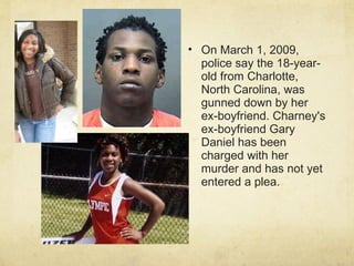 On March 1, 2009, police say the 18-year-old from Charlotte, North Carolina, was gunned down by her ex-boyfriend. Charney's ex-boyfriend Gary Daniel has been charged with her murder and has not yet entered a plea. 
