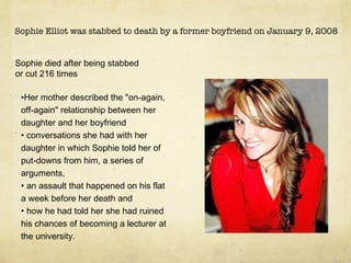 Sophie Elliot was stabbed to death by a former boyfriend on January 9, 2008 Sophie died after being stabbed or cut 216 times . Her mother described the &quot;on-again, off-again&quot; relationship between her daughter and her boyfriend conversations she had with her daughter in which Sophie told her of put-downs from him, a series of arguments,  an assault that happened on his flat a week before her death and how he had told her she had ruined his chances of becoming a lecturer at the university. 