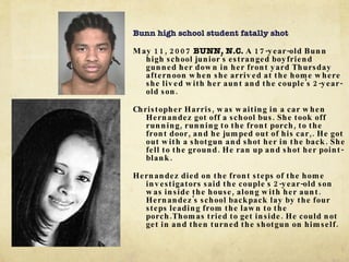 Bunn high school student fatally shot May 11, 2007  BUNN, N.C.  A 17-year-old Bunn high school junior's estranged boyfriend gunned her down in her front yard Thursday afternoon when she arrived at the home where she lived with her aunt and the couple's 2-year-old son. Christopher Harris, was waiting in a car when Hernandez got off a school bus. She took off running, running to the front porch, to the front door, and he jumped out of his car,. He got out with a shotgun and shot her in the back. She fell to the ground. He ran up and shot her point-blank. Hernandez died on the front steps of the home investigators said the couple's 2-year-old son was inside the house, along with her aunt. Hernandez's school backpack lay by the four steps leading from the lawn to the porch.Thomas tried to get inside. He could not get in and then turned the shotgun on himself. 