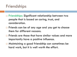 Friendships
 Friendships: Significant relationship between two
people that is based on caring, trust, and
consideration.
 Friends can be of any age and you get to choose
them for different reasons.
 Friends are those that have similar values and more
importantly have a positive influence.
 Maintaining a good friendship can sometimes be
hard work, but it is well worth the effort.
 
