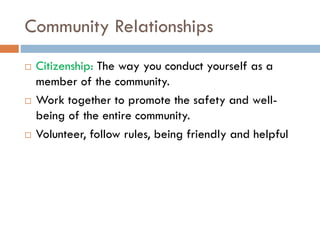 Community Relationships
 Citizenship: The way you conduct yourself as a
member of the community.
 Work together to promote the safety and well-
being of the entire community.
 Volunteer, follow rules, being friendly and helpful
 
