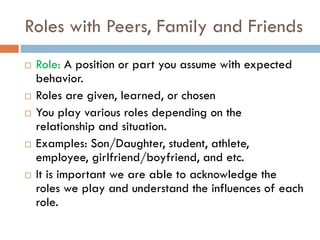 Roles with Peers, Family and Friends
 Role: A position or part you assume with expected
behavior.
 Roles are given, learned, or chosen
 You play various roles depending on the
relationship and situation.
 Examples: Son/Daughter, student, athlete,
employee, girlfriend/boyfriend, and etc.
 It is important we are able to acknowledge the
roles we play and understand the influences of each
role.
 