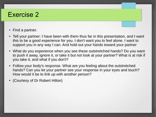 Exercise 2
● Find a partner.
● Tell your partner: I have been with them thus far in this presentation, and I want
this to be a good experience for you. I don't want you to feel alone. I want to
support you in any way I can. And hold out your hands toward your partner
● What do you experience when you see these outstretched hands? Do you want
to push it away, ignore it, or take it but not look at your partner? What is at risk if
you take it, and what if you don't?
● Follow your body's response. What are you feeling about the outstretched
hands? Can you let your partner see your response in your eyes and touch?
How would it be to link up with another person?
● (Courtesy of Dr Robert Hilton)
 