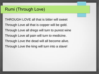 Rumi (Through Love)
THROUGH LOVE all that is bitter will sweet
Through Love all that is copper will be gold.
Through Love all dregs will turn to purest wine
Through Love all pain will turn to medicine.
Through Love the dead will all become alive.
Through Love the king will turn into a slave!
 