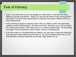 Fear of Intimacy
● Love is not only hard to find, but strange as it may seem, it can be even more
difficult to accept and tolerate. Most of us say that we want to find a loving partner,
but many of us have deep-seated fears of intimacy that make it difficult to be in a
close relationship.
● Fear of intimacy begins to develop early in life. As children, when we experience
rejection and/or emotional pain, we often shut down. We learn not to rely on others
as a coping mechanism. After being hurt in our earliest relationships, we fear being
hurt again. We are reluctant to take another chance on being loved.
● If we felt unseen or misunderstood as children, we may have a hard time believing
that someone could really love and value us. Or if we do believe they love us, we
find all kinds of reasons why they are not the “right” person for us.
 