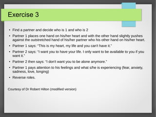 Exercise 3
● Find a partner and decide who is 1 and who is 2
● Partner 1 places one hand on his/her heart and with the other hand slightly pushes
against the outstretched hand of his/her partner who his other hand on his/her heart.
● Partner 1 says: “This is my heart, my life and you can't have it.”
● Partner 2 says: “I want you to have your life. I only want to be available to you if you
want it.”
● Partner 2 then says: “I don't want you to be alone anymore.”
● Partner 1 pays attention to his feelings and what s/he is experiencing (fear, anxiety,
sadness, love, longing)
● Reverse roles.
Courtesy of Dr Robert Hilton (modified version)
 