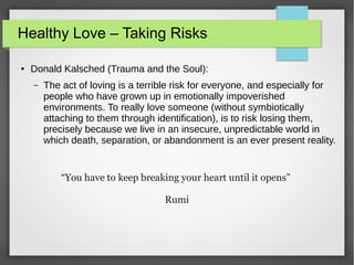 Healthy Love – Taking Risks
● Donald Kalsched (Trauma and the Soul):
– The act of loving is a terrible risk for everyone, and especially for
people who have grown up in emotionally impoverished
environments. To really love someone (without symbiotically
attaching to them through identification), is to risk losing them,
precisely because we live in an insecure, unpredictable world in
which death, separation, or abandonment is an ever present reality.
“You have to keep breaking your heart until it opens”
Rumi
 