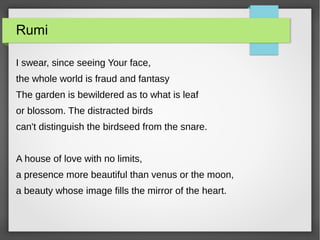 Rumi
I swear, since seeing Your face,
the whole world is fraud and fantasy
The garden is bewildered as to what is leaf
or blossom. The distracted birds
can't distinguish the birdseed from the snare.
A house of love with no limits,
a presence more beautiful than venus or the moon,
a beauty whose image fills the mirror of the heart.
 