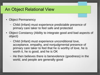 An Object Relational View
● Object Permanency
– Child (Infant) must experience predictable presence of
primary care taker to feel safe and protected
● Object Constancy (Ability to integrate good and bad aspects of
object)
– Child (Infant) must experience unconditional love,
acceptance, empathy, and nonjudgmental presence of
primary care taker to feel that he is worthy of love, he is
worth it, he is good, and he is OK
– He then believes there is benevolence (goodness) in the
world, and people are generally good
 