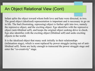 An Object Relational View (Cont)
Infant splits the object toward whom both love and hate were directed, in two.
The good object (idealized) representation is important and is necessary to go on
in life. The bad (frustrating, repressing) object is further split into two, namely
the repressive object, and the exciting object. Ego identifies with the repressive
object (anti-libidinal self), and keeps the original object seeking drive in check.
Ego also identifies with the exciting object (libidinal self) and seeks exciting
objects in the world.
It is the idealized object that many seek initially in their relationships
(infatuation stage), which is soon replaced by power struggle (acting out of anti-
libidinal self). Some are lucky enough to transcend the power struggle stage and
enter the “co-creativity” stage.
 