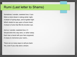 Rumi (Last letter to Shams)
Sometimes I wonder, sweetest love, if you
Were a mere dream in along winter night,
A dream of spring-days, and of golden light
Which sheds its rays upon a frozen heart;
A dream of wine that fills the drunken eye.
And so I wonder, sweetest love, if I
Should drink this ruby wine, or rather weep;
Each tear a bezel with your face engraved,
A rosary to memorize your name...
There are so many ways to call you back-
Yes, even if you only were a dream.
 