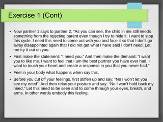 Exercise 1 (Cont)
● Now partner 1 says to partner 2, “As you can see, the child in me still needs
something from the rejecting parent even though I try to hide it. I want to stop
this cycle. I need this need to come out with you and face it so that I don't go
away disappointed again that I did not get what I have said I don't need. Let
me try it out on you.
●
First make the statement: “I need you.” And then make the demand: “I want
you to like me. I want to feel that I am the best partner you have ever had. I
want to touch your heart and create a response in you that you never had.”
● Feel in your body what happens when say this.
● Before you cut off your feelings, first stiffen up and say: “No I won't let you
see my need”. And then relax your posture and say: “No I won't hold back my
need.” Let this need to be seen and to come through your eyes, breath, and
arms. In other words embody this feeling.
 