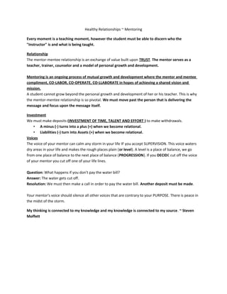 Healthy Relationships ~ Mentoring
Every moment is a teaching moment, however the student must be able to discern who the
"Instructor" is and what is being taught.
Relationship
The mentor-mentee relationship is an exchange of value built upon TRUST. The mentor serves as a
teacher, trainer, counselor and a model of personal growth and development.
Mentoring is an ongoing process of mutual growth and development where the mentor and mentee
compliment, CO-LABOR, CO-OPERATE, CO-LLABORATE in hopes of achieving a shared vision and
mission.
A student cannot grow beyond the personal growth and development of her or his teacher. This is why
the mentor-mentee relationship is so pivotal. We must move past the person that is delivering the
message and focus upon the message itself.
Investment
We must make deposits (INVESTMENT OF TIME, TALENT AND EFFORT ) to make withdrawals.
• A minus (-) turns into a plus (+) when we become relational.
• Liabilities (-) turn into Assets (+) when we become relational.
Voices
The voice of your mentor can calm any storm in your life IF you accept SUPERVISION. This voice waters
dry areas in your life and makes the rough places plain (or level). A level is a place of balance, we go
from one place of balance to the next place of balance (PROGRESSION). If you DECIDE cut off the voice
of your mentor you cut off one of your life lines.
Question: What happens if you don't pay the water bill?
Answer: The water gets cut off.
Resolution: We must then make a call in order to pay the water bill. Another deposit must be made.
Your mentor's voice should silence all other voices that are contrary to your PURPOSE. There is peace in
the midst of the storm.
My thinking is connected to my knowledge and my knowledge is connected to my source. ~ Steven
Moffett
 