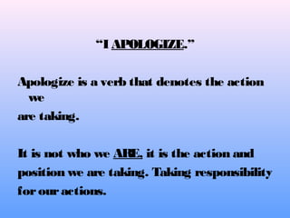 “I APOLOGIZE.”
Apologize is a verb that denotes the action
we
are taking.
It is not who we ARE, it is the action and
position we are taking. Taking responsibility
forouractions.
 
