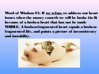 Word of Wisdom#1: If we refuse to address ourheart
issues when the money cometh we will be broke (in $)
because of a broken heart that has not be made
WHOLE. A broken-fragmented heart equals a broken-
fragmented life, and paints a picture of inconsistency
and instability.
 