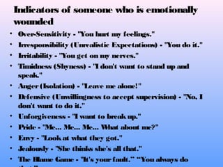 Indicators of someone who is emotionally
wounded
• Over-Sensitivity - "You hurt my feelings."
• Irresponsibility (Unrealistic Expectations) - "You do it."
• Irritability - "You get on my nerves."
• Timidness (Shyness) - "I don't want to stand up and
speak."
• Anger(Isolation) - "Leave me alone!"
• Defensive (Unwillingness to accept supervision) - "No, I
don't want to do it."
• Unforgiveness - "I want to breakup."
• Pride - "Me... Me... Me... What about me?"
• Envy - "Lookat what they got."
• Jealously - "She thinks she's all that."
• The Blame Game - "It's yourfault.” “You always do
 