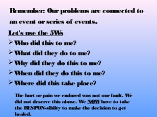 Remember: Ourproblems are connected to
an event orseries of events.
Let's use the 5Ws
Who did this to me?
What did they do to me?
Why did they do this to me?
When did they do this to me?
Where did this take place?
The hurt orpain we endured was not ourfault. We
did not deserve this abuse. We NOWhave to take
the RESPON-siblity to make the decision to get
healed.
 