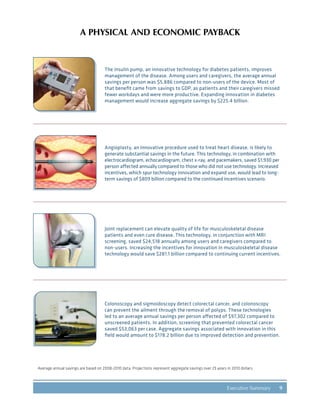9Executive Summary
The insulin pump, an innovative technology for diabetes patients, improves
management of the disease. Among users and caregivers, the average annual
savings per person was $5,886 compared to non-users of the device. Most of
that benefit came from savings to GDP, as patients and their caregivers missed
fewer workdays and were more productive. Expanding innovation in diabetes
management would increase aggregate savings by $225.4 billion.
Angioplasty, an innovative procedure used to treat heart disease, is likely to
generate substantial savings in the future. This technology, in combination with
electrocardiogram, echocardiogram, chest x-ray, and pacemakers, saved $1,930 per
person affected annually compared to those who did not use technology. Increased
incentives, which spur technology innovation and expand use, would lead to long-
term savings of $809 billion compared to the continued incentives scenario.
Joint replacement can elevate quality of life for musculoskeletal disease
patients and even cure disease. This technology, in conjunction with MRI
screening, saved $24,518 annually among users and caregivers compared to
non-users. Increasing the incentives for innovation in musculoskeletal disease
technology would save $281.1 billion compared to continuing current incentives.
Colonoscopy and sigmoidoscopy detect colorectal cancer, and colonoscopy
can prevent the ailment through the removal of polyps. These technologies
led to an average annual savings per person affected of $97,302 compared to
unscreened patients. In addition, screening that prevented colorectal cancer
saved $53,063 per case. Aggregate savings associated with innovation in this
field would amount to $178.2 billion due to improved detection and prevention.
Average annual savings are based on 2008-2010 data. Projections represent aggregate savings over 25 years in 2010 dollars.
A PHYSICAL AND ECONOMIC PAYBACK
 