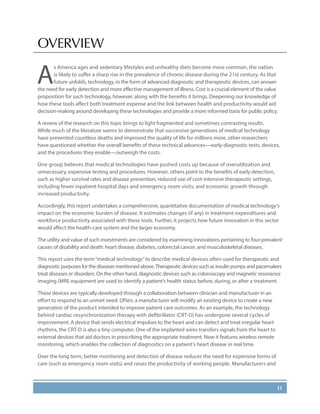11
OVERVIEW
A
s America ages and sedentary lifestyles and unhealthy diets become more common, the nation
is likely to suffer a sharp rise in the prevalence of chronic disease during the 21st century. As that
future unfolds, technology, in the form of advanced diagnostic and therapeutic devices, can answer
the need for early detection and more effective management of illness. Cost is a crucial element of the value
proposition for such technology, however, along with the benefits it brings. Deepening our knowledge of
how these tools affect both treatment expense and the link between health and productivity would aid
decision-making around developing these technologies and provide a more informed basis for public policy.
A review of the research on this topic brings to light fragmented and sometimes contrasting results.
While much of the literature seems to demonstrate that successive generations of medical technology
have prevented countless deaths and improved the quality of life for millions more, other researchers
have questioned whether the overall benefits of these technical advances—early-diagnostic tests, devices,
and the procedures they enable—outweigh the costs.
One group believes that medical technologies have pushed costs up because of overutilization and
unnecessary, expensive testing and procedures. However, others point to the benefits of early detection,
such as higher survival rates and disease prevention; reduced use of cost-intensive therapeutic settings,
including fewer inpatient hospital days and emergency room visits; and economic growth through
increased productivity.
Accordingly, this report undertakes a comprehensive, quantitative documentation of medical technology’s
impact on the economic burden of disease. It estimates changes (if any) in treatment expenditures and
workforce productivity associated with these tools. Further, it projects how future innovation in this sector
would affect the health-care system and the larger economy.
The utility and value of such investments are considered by examining innovations pertaining to four prevalent
causes of disability and death: heart disease, diabetes, colorectal cancer, and musculoskeletal diseases.
This report uses the term“medical technology”to describe medical devices often used for therapeutic and
diagnostic purposes for the diseases mentioned above.Therapeutic devices such as insulin pumps and pacemakers
treat diseases or disorders. On the other hand, diagnostic devices such as colonoscopy and magnetic resonance
imaging (MRI) equipment are used to identify a patient’s health status before, during, or after a treatment.
These devices are typically developed through a collaboration between clinician and manufacturer in an
effort to respond to an unmet need. Often, a manufacturer will modify an existing device to create a new
generation of the product intended to improve patient care outcomes. As an example, the technology
behind cardiac resynchronization therapy with defibrillator (CRT-D) has undergone several cycles of
improvement. A device that sends electrical impulses to the heart and can detect and treat irregular heart
rhythms, the CRT-D is also a tiny computer. One of the implanted wires transfers signals from the heart to
external devices that aid doctors in prescribing the appropriate treatment. Now it features wireless remote
monitoring, which enables the collection of diagnostics on a patient’s heart disease in real time.
Over the long term, better monitoring and detection of disease reduces the need for expensive forms of
care (such as emergency room visits) and raises the productivity of working people. Manufacturers and
 