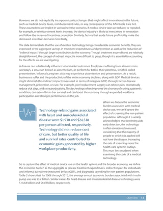 13Overview
However, we do not explicitly incorporate policy changes that might affect innovations in the future,
such as medical device taxes, reimbursement rules, or any consequence of the Affordable Care Act.
These assumptions are implicit in various incentive scenarios. If medical device taxes are reduced or repealed,
for example, or reimbursement levels increase, the device industry is likely to invest more in innovation
and follow the increased incentives projection. Similarly, factors that erode future profitability make the
decreased incentives scenario more likely.
The data demonstrate that the use of medical technology brings considerable economic benefits. They are
expressed in the aggregate savings in treatment expenditures and prevention as well as the reduction of
“indirect impact”through larger contributions to the economy. Though treatment expenditures are relatively
straightforward, the concept of indirect impact is more difficult to grasp, though it is essential to accounting
for the effects we are investigating.
A disease can substantially influence labor market outcomes. Employees suffering from ailments miss
workdays, a situation known as absenteeism, or perform far below their potential, which is called
presenteeism. Informal caregivers also may experience absenteeism and presenteeism. As a result,
businesses suffer and the productivity of the entire economy declines, along with GDP. Medical devices
might diminish this indirect impact (measured in terms of foregone GDP) through better disease
management, prevention, or cure. For example, joint replacement surgery can relieve pain, dramatically
reduce sick days, and raise productivity. This technology often improves the chances of curing a patient’s
condition, can extend his or her survival and can boost the economy through expanded workforce
participation and stronger performance on the job.
When we discuss the economic
burden associated with medical
device use, we can’t ignore the
effect of screening the non-patient
population. Although it is widely
acknowledged that screening aids
early detection, the technology
is often considered overused,
considering that the majority of
people to which it is applied will
not have the disease. Increasing
the rate of screening raises the
health-care system’s outlays.
This must be considered when
examining the costs of a medical
technology.
So to capture the effect of medical device use on the health system and the broader economy, we define
the economic burden as the aggregate of disease treatment expenditures, indirect impact for individuals
and informal caregivers (measured by lost GDP), and diagnostic spending for non-patient populations.
Table 2 shows that for 2008 through 2010, the average annual economic burden associated with insulin
pump use was $3.2 billion. Similar values for heart disease and musculoskeletal disease technology were
$102.8 billion and $44.9 billion, respectively.
Technology-related gains associated
with heart and musculoskeletal
disease were $1,930 and $24,518
per person affected, respectively.
Technology did not reduce cost
of care, but better quality of life
and survival rates contributed to
economic gains generated by higher
workplace productivity.
 