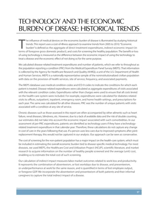 17
TECHNOLOGY AND THE ECONOMIC
BURDEN OF DISEASE: HISTORICAL TRENDS
T
he influence of medical devices on the economic burden of disease is illuminated by studying historical
trends.This report uses a cost-of-illness approach to examine trends from 2005 to 2010.“Economic
burden”is defined as the aggregate of direct treatment expenditures, indirect economic impact (in
terms of foregone gross domestic product), and costs for screening the healthy population.The benefit or loss
of using technology is measured as the difference between the economic impact of using the technology to
treat a disease and the economic effect of not doing so for the same purpose.
We calculated disease-related treatment expenditures and number of patients, which we refer to throughout as
the population reporting a condition (PRC) from the Medical Expenditure Panel Survey (MEPS).That information
is collected by the Agency for Healthcare Research and Quality (AHRQ), a unit of the U.S. Department of Health
and Human Services. MEPS is a nationally representative sample of the noninstitutionalized civilian population
with data on the provision of health services, site of service, frequency, and associated payments.
The MEPS database uses medical condition codes and ICD-9 codes to indicate the conditions for which each
patient is treated. Disease-related expenditures were calculated as aggregate expenditures of visits associated
with the relevant condition codes. Expenditures rather than charges were used to ensure that all costs levied
on the health-care system were included. For example, expenditures were calculated for diabetes-related
visits to offices, outpatient, inpatient, emergency room, and home health settings, and prescriptions for
each year. The same was calculated for all other diseases. PRC was the number of unique patients with visits
associated with a condition at any site of service.
Chronic diseases such as those assessed in this report are often accompanied by other ailments such as heart
failure, renal diseases, blindness, etc. However, due to a lack of available data and the risk of double counting,
our estimates did not take into account the economic impact associated with such comorbidities. In our
assessment of per-PRC expenditures, patients are identified as technology users if they have a technology-
related treatment expenditure in that calendar year. Therefore, these calculations do not capture any change
in cost of care in the years following that use. If a person uses less care due to improved symptoms after joint-
replacement therapy, this would not be captured in our analysis. Our approach can be seen as conservative.
The cost of screening for the non-patient population has a major impact on the health-care system, which must
be included in estimating the overall economic burden tied to disease-specific medical technology. For most
diseases, we used MEPS, the Healthcare Cost and Utilization Project (HCUP), scientific literature, and market
research to acquire information on the number of healthy people screened and the average (unit) cost,
enabling us to estimate the total cost of such screening.
Our calculation of indirect impact measures labor market outcomes related to work loss and productivity.
It represents the combination of absenteeism, or lost workdays due to disease, and presenteeism,
or underperformance at work for the same reason, and is quantified in terms of lost employee output,
or foregone GDP. We incorporate the absenteeism and presenteeism of both patients and their informal
caregivers to capture the total indirect impact of a disease.
 