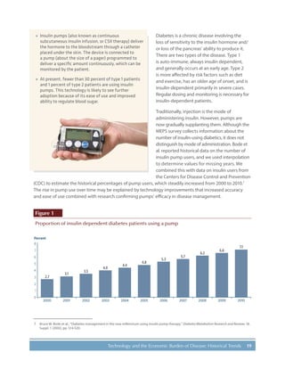19Technology and the Economic Burden of Disease: Historical Trends
Diabetes is a chronic disease involving the
loss of sensitivity to the insulin hormone and/
or loss of the pancreas’ ability to produce it.
There are two types of the disease. Type 1
is auto-immune, always insulin dependent,
and generally occurs at an early age. Type 2
is more affected by risk factors such as diet
and exercise, has an older age of onset, and is
insulin-dependent primarily in severe cases.
Regular dosing and monitoring is necessary for
insulin-dependent patients.
Traditionally, injection is the mode of
administering insulin. However, pumps are
now gradually supplanting them. Although the
MEPS survey collects information about the
number of insulin-using diabetics, it does not
distinguish by mode of administration. Bode et
al. reported historical data on the number of
insulin pump users, and we used interpolation
to determine values for missing years. We
combined this with data on insulin users from
the Centers for Disease Control and Prevention
(CDC) to estimate the historical percentages of pump users, which steadily increased from 2000 to 2010.7
The rise in pump use over time may be explained by technology improvements that increased accuracy
and ease of use combined with research confirming pumps’ efficacy in disease management.
Figure 1
Proportion of insulin dependent diabetes patients using a pump
Percent
0
1
2
3
4
5
6
7
8
2000
2.7
3.1
3.5
4.0
4.4
4.8
5.3
5.7
6.2
6.6
7.1
2001 2002 2003 2004 2005 2006 2007 2008 2009 2010
7.	 Bruce W. Bode et al., “Diabetes management in the new millennium using insulin pump therapy,” Diabetes/Metabolism Research and Reviews 18,
Suppl. 1 (2002), pp. S14-S20.
»» Insulin pumps (also known as continuous
subcutaneous insulin infusion, or CSII therapy) deliver
the hormone to the bloodstream through a catheter
placed under the skin. The device is connected to
a pump (about the size of a pager) programmed to
deliver a specific amount continuously, which can be
monitored by the patient.
»» At present, fewer than 30 percent of type 1 patients
and 1 percent of type 2 patients are using insulin
pumps. This technology is likely to see further
adoption because of its ease of use and improved
ability to regulate blood sugar.
 