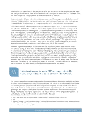 21Technology and the Economic Burden of Disease: Historical Trends
Total treatment expenditures associated with insulin pump users are also on the rise, probably due to increased
use. Average per-PRC savings to the health-care system due to using insulin pumps was $607.7 between 2008
and 2010. This per-PRC savings presents an economic rationale for their use.
We estimate that in 2010, the indirect impact for pump users and their caregivers was $2.3 billion, a small
portion of the $208.8 billion that represents the total indirect impact of diabetes. Using insulin pumps
increased GDP per person affected by $4,772 compared to other modes of insulin administration.
Some of these savings in treatment expenditures and indirect impact could be explained from earlier
research in this field. Studies have found that insulin pump therapy has resulted in at least equivalent,
if not lower, levels of HbA1c, or hemoglobin A1c.11
Better disease management leads to maintaining those
levels below 7 percent, a common target for diabetic patients.12
Indeed, the use of insulin pumps lowers
HbA1c levels 1.2 percent compared to multiple daily injections.13
The devices more closely replicate the
insulin production patterns of the pancreas, cutting the risk of diabetic complications such as nocturnal
hypoglycemia (low blood sugar) and early-morning spikes in blood sugar.14
This reduces the need
for expensive inpatient and emergency room care as well as lost workdays caused by such events.
Because pumps require less maintenance, workplace productivity is also improved.
Treatment expenditure data from 2010 supports the idea that insulin pumps better manage disease
and generate savings. In 2010, office-based and outpatient expenditures per PRC were approximately
50 percent lower for insulin pump users, indicating that non-pump delivery methods may require closer
clinician management. Poor blood sugar management is associated with a number of harmful effects,
including nephropathy, neuropathy, and retinopathy, which may require surgical management after
progression and increase hospital admissions. Insulin pump use appeared to reduce the probability of
admission, and in fact, inpatient expenditures per PRC for pump users were 60 percent lower than for non-
pump users. Further, the 80 percent reduction in per-PRC emergency room expenditures for pump users
may be attributed to a lower likelihood of hypoglycemic and hyperglycemic events.
This easing of the progression of diabetes-related complications can also explain the 50 percent reduction
in average home health expenditures associated with pump use, which can facilitate tight glucose control
and ultimately prevent complications that require greater nursing care. The only site of service that was
more costly for insulin pump users was prescription-related expenditures; the 40 percent increase in
spending in that category can be attributed to the price and maintenance of the device itself. So, even
though out-of-pocket prescription expenses rise with the use of insulin pumps compared to injections, it is
justified by the savings from fewer visits to expensive sites of service.
11.	 Bruce W. Bode, “Insulin Pump Use in Type 2 Diabetes,” Diabetes Technology & Therapeutics 12, Suppl. 1 (2010) S17-S21.
12.	Ibid.
13.	 Meaghan St. Charles et al., “A Cost-Effectiveness Analysis of Continuous Subcutaneous Insulin Injection versus Multiple Daily Injections in Type 1
Diabetes Patients: A Third-Party U.S. Payer Perspective.”
14.	 Bruce W. Bode, “Insulin Pump Use in Type 2 Diabetes.”
Using insulin pumps increased GDP per person affected by
$4,772 compared to other modes of insulin administration.
 