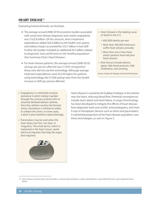 24 Healthy Savings
HEART DISEASE15
Examining historical trends, we find that:
·· The average annual (2008-2010) economic burden associated
with using heart disease diagnostic tests and/or angioplasty
was $102.8 billion. Of this amount, direct treatment
expenditures added $62.6 billion to the health-care system,
and indirect impact accounted for $33.7 billion in lost GDP.
Further, the burden included an additional $6.5 billion related
to diagnostic tests performed on the healthy population.
(See Summary Chart: Heart Disease.)
·· For heart disease patients, the average annual (2008-2010)
savings per person affected was $1,930 compared to
those who did not use this technology. Although average
treatment expenditures were $4,534 higher for patients
using technology, the $1,930 savings stem from the $6,464
increase in GDP per person affected.
Heart disease is caused by the buildup of plaque in the arteries
near the heart, reducing blood flow. Potential consequences
include heart attack and heart failure. A range of technology
has been developed to mitigate the effects of heart disease,
from diagnostic tools such as EKG, echocardiograms, and chest
X-rays to therapeutic devices such as stents and pacemakers.
A substantial proportion of the heart disease population uses
these technologies, as seen in Figure 2.
15.	 Heart disease includes heart valve disorders, coronary atherosclerosis, cardiac dysrhythmias, myocardial infarction, and congestive heart
failure.
»» Heart disease is the leading cause
of death in the U.S.
•	600,000 deaths per year
•	More than 700,000 Americans
suffer heart attacks annually.
•	More than one in four heart
attack patients have had prior
heart attacks.
»» Risk factors include obesity,
aging, high blood pressure, high
cholesterol, and smoking.
Source: Centers for Disease Control and Prevention.
»» Angioplasty is a minimally invasive
procedure in which tubing is guided
through the coronary arteries with an
attached deflated balloon catheter.
Once the catheter reaches the blocked
artery, the balloon is inflated to widen
or unblock the artery. In some cases,
a stent is also inserted to reduce blockage.
»» Pacemakers may be used when the
heart beats too fast, too slow, or
irregularly. The small device, which is
implanted in the heart tissue, sends
electrical impulses that help the organ
beat regularly.
 
