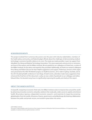 ACKNOWLEDGMENTS
This project evolved from numerous discussions over the years with industry stakeholders, members of
the health policy community, and federal budget officials about the challenges of demonstrating medical
technology’s economic benefits relative to its costs. The study was made possible, in part, by support from
AdvaMed, the Advanced Medical Technology Association. The views expressed, and any errors or omissions,
are those of the authors and the Milken Institute. We are grateful to our colleagues at FasterCures, a center of
the Milken Institute, for the advice and expertise they provided. Additionally, we thank our research colleagues
Perry Wong and Robert Deuson for their helpful suggestions and support. Preliminary versions of this paper
were presented at the iHEA 9th World Congress on Health Economics, 2013, held in Sydney, Australia, and at
the 2014 AcademyHealth conference in San Diego. At both events, attendees made many suggestions that
enhanced the final form of this document. Lastly, we owe a debt of gratitude to our colleague and editor,
Edward Silver. He devoted many hours to significantly improving the quality and clarity of this report.
ABOUT THE MILKEN INSTITUTE
A nonprofit, nonpartisan economic think tank, the Milken Institute works to improve lives around the world
by advancing innovative economic and policy solutions that create jobs, widen access to capital, and enhance
health. We produce rigorous, independent economic research—and maximize its impact by convening
global leaders from the worlds of business, finance, government, and philanthropy. By fostering collaboration
between the public and private sectors, we transform great ideas into action.
©2014 Milken Institute
This work is made available under the terms of the Creative Commons Attribution-NonCommercial-NoDerivs 3.0 Unported License,
available at creativecommons.org/licenses/by-nc-nd/3.0/
 