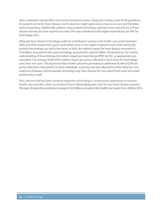 26 Healthy Savings
often undertaken during office visits and in emergency rooms. Diagnostic testing is part of the guidelines
for patients at risk for heart disease, and its absence might signal a lack of access to care and therefore
reduced spending. Additionally, patients using surgical technology may have more severe forms of heart
disease and may be more expensive to treat. This may contribute to the higher expenditures per PRC for
technology users.
Although heart disease technology could not contribute to savings to the health-care system between
2005 and 2010, productivity gains could offset some of the higher treatment costs, both during the
period of technology use and in the future. In 2010, the indirect impact for heart disease amounted to
$130 billion, but patients who used technology accounted for only $35 billion of that amount. For a better
understanding of these findings, the indirect impact per heart disease EPRC (or ECC, as appropriate) was
calculated. The average (2008-2010) indirect impact per person affected is much lower for technology
users than non-users. The improved labor market outcomes generated an additional $6,464 of GDP per
person affected in that period. For these individuals, screening may have allowed for better detection and
treatment of disease, and therapeutic technology may have reduced the time absent from work and raised
productivity as well.
One criticism that has been aimed at diagnostic technology is unnecessary application or overuse.
Health-care providers often recommend heart-related diagnostic tests for non-heart disease patients.
This type of expenditure added an average of $6.5 billion annually to the health-care system from 2008 to 2010.
 