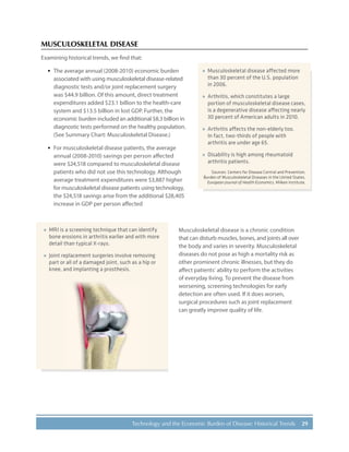 29Technology and the Economic Burden of Disease: Historical Trends
MUSCULOSKELETAL DISEASE
Examining historical trends, we find that:
·· The average annual (2008-2010) economic burden
associated with using musculoskeletal disease-related
diagnostic tests and/or joint replacement surgery
was $44.9 billion. Of this amount, direct treatment
expenditures added $23.1 billion to the health-care
system and $13.5 billion in lost GDP. Further, the
economic burden included an additional $8.3 billion in
diagnostic tests performed on the healthy population.
(See Summary Chart: Musculoskeletal Disease.)
·· For musculoskeletal disease patients, the average
annual (2008-2010) savings per person affected
were $24,518 compared to musculoskeletal disease
patients who did not use this technology. Although
average treatment expenditures were $3,887 higher
for musculoskeletal disease patients using technology,
the $24,518 savings arise from the additional $28,405
increase in GDP per person affected
Musculoskeletal disease is a chronic condition
that can disturb muscles, bones, and joints all over
the body and varies in severity. Musculoskeletal
diseases do not pose as high a mortality risk as
other prominent chronic illnesses, but they do
affect patients’ ability to perform the activities
of everyday living. To prevent the disease from
worsening, screening technologies for early
detection are often used. If it does worsen,
surgical procedures such as joint replacement
can greatly improve quality of life.
»» Musculoskeletal disease affected more
than 30 percent of the U.S. population
in 2006.
»» Arthritis, which constitutes a large
portion of musculoskeletal disease cases,
is a degenerative disease affecting nearly
30 percent of American adults in 2010.
»» Arthritis affects the non-elderly too.
In fact, two-thirds of people with
arthritis are under age 65.
»» Disability is high among rheumatoid
arthritis patients.
Sources: Centers for Disease Control and Prevention,
Burden of Musculoskeletal Diseases in the United States,
European Journal of Health Economics, Milken Institute.
»» MRI is a screening technique that can identify
bone erosions in arthritis earlier and with more
detail than typical X-rays.
»» Joint replacement surgeries involve removing
part or all of a damaged joint, such as a hip or
knee, and implanting a prosthesis.
 