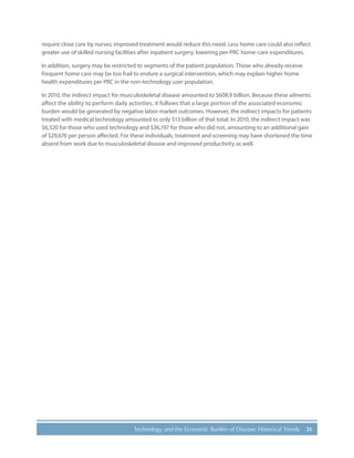 31Technology and the Economic Burden of Disease: Historical Trends
require close care by nurses; improved treatment would reduce this need. Less home care could also reflect
greater use of skilled nursing facilities after inpatient surgery, lowering per-PRC home-care expenditures.
In addition, surgery may be restricted to segments of the patient population. Those who already receive
frequent home care may be too frail to endure a surgical intervention, which may explain higher home
health expenditures per PRC in the non-technology user population.
In 2010, the indirect impact for musculoskeletal disease amounted to $608.9 billion. Because these ailments
affect the ability to perform daily activities, it follows that a large portion of the associated economic
burden would be generated by negative labor market outcomes. However, the indirect impacts for patients
treated with medical technology amounted to only $13 billion of that total. In 2010, the indirect impact was
$6,520 for those who used technology and $36,197 for those who did not, amounting to an additional gain
of $29,676 per person affected. For these individuals, treatment and screening may have shortened the time
absent from work due to musculoskeletal disease and improved productivity as well.
 