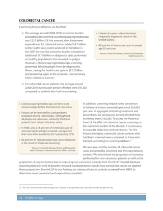 34 Healthy Savings
COLORECTAL CANCER
Examining historical trends, we find that:
·· The average annual (2008-2010) economic burden
associated with screening via colonoscopy/sigmoidoscopy
was $22.5 billion. Of this amount, direct treatment
expenditures for colorectal cancer added $4.7 billion
to the health-care system and cost $12.6 billion in
lost GDP. Further, the economic burden included an
additional $17.4 billion in diagnostic tests performed
on healthy populations that revealed no polyps.
However, colonoscopy/sigmoidoscopy screening
prevented 560,000 people from developing the
illness, saving the health-care system $12.2 billion
and producing a gain to the economy. (See Summary
Chart: Colorectal Cancer.)
·· For colorectal cancer patients, the average annual
(2008-2010) savings per person affected were $97,302
compared to patients who had no screening.
In addition, screening helped in the prevention
of colorectal cancer, amounting to about $53,063
per case. In aggregate (including treatment and
prevention), the savings per person affected from
screening were $150,365. To assess the historical
trend of the effect of colorectal cancer screening on
the economic burden of the disease, it is necessary
to separate detection and prevention. For the
historical analysis, colorectal cancer patients who
had been screened were compared to those who
had not, according to current guidelines.21
We also assessed the number of colorectal cancer
cases prevented by screening and the expenditures
avoided. We determined the proportion of screening
performed on non-cancerous patients as well as the
proportion of polypectomies due to screening non-cancerous patients from the HCUP hospital database.
Assuming that one-third of growths removed in polypectomies would have turned into cancer, we applied
these proportions from HCUP to our findings on colorectal cancer patients screened from MEPS to
determine cases prevented and expenditures avoided.
21.	 The CDC recommends a colonoscopy every 10 years or a sigmoidoscopy every five years for people over 50.
»» Colorectal cancer is the third most
frequently diagnosed cancer in the
United States.
»» 80 percent of new cases occur in people
age 55 and over.
Sources: Centers for Disease Control and Prevention,
Health Economics.
»» Colonoscopy/sigmoidoscopy can detect and
remove polyps before they become cancerous.
»» Polyps can be removed by a polypectomy
procedure during colonoscopy. Although not
all polyps are cancerous, removing them can
prevent most colorectal cancer cases.
»» In 1988, only 27.8 percent of Americans age 50
and over had ever been screened, a proportion
that more than doubled to 65.7 percent by 2010.
»» 80 percent of reduced colorectal cancer incidence
is the result of increased screening.
Sources: Centers for Disease Control and Prevention,
Health Economics, Harvard University, Milken Institute.
 