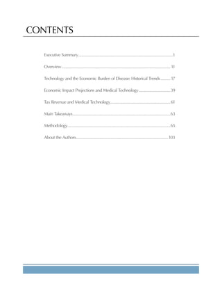 CONTENTS
Executive Summary......................................................................................1
Overview....................................................................................................11
Technology and the Economic Burden of Disease: Historical Trends..........17
Economic Impact Projections and Medical Technology..............................39
Tax Revenue and Medical Technology........................................................61
Main Takeaways.........................................................................................63
Methodology.............................................................................................65
About the Authors....................................................................................103
 