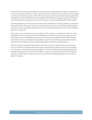 35Technology and the Economic Burden of Disease: Historical Trends
In 2010, 617,000 Americans were treated for colorectal cancer, accounting for $3 billion in expenditures.
As with other diseases, MEPS was used to calculate the PRC for colorectal cancer patients who generated
screening and related expenditures. PRC with colonoscopies (adhering to national screening guidelines)
steadily increased from 459,300 in 2005 to 556,800 in 2010. Marketing campaigns aimed at increasing
prevention awareness among both providers and patients may have spurred adoption of this practice.
Overall expenditures per PRC were lower for those who had followed screening guidelines compared to
those who had not. This may be because screening catches cancer at an earlier stage, facilitating better
outcomes. In 2010, expenditures per PRC were $4,731 for patients with colorectal cancer, about $1,000 less
than those unscreened.
Productivity loss among colorectal cancer patients in the workforce is substantial, and labor market
participation is low. On average per annum (2008-2010), the indirect impact of colorectal cancer was
$22.9 billion. A person affected by the disease who had a screening added $96,399 to GDP annually
compared to the non-screened patient population. Detection at an early stage along with improved
treatments lead to better outcomes, which broadly lower absenteeism and presenteeism.
While the historical analysis included patients with colorectal cancer with and without colonoscopy,
the costs and effects of widespread colonoscopies on the healthy population must also be considered
as a consequence of increased technology adoption. In 2010, screening prevented 554,000 people from
developing colorectal cancer and saved $12 billion in health-care expenditures while increasing GDP.
However, an additional $17.7 billion was spent on screening the healthy population, who would not
obtain the disease.
 