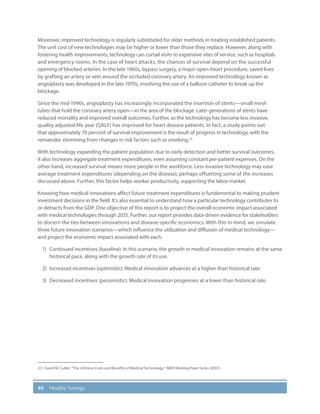 40 Healthy Savings
Moreover, improved technology is regularly substituted for older methods in treating established patients.
The unit cost of new technologies may be higher or lower than those they replace. However, along with
fostering health improvements, technology can curtail visits to expensive sites of service, such as hospitals
and emergency rooms. In the case of heart attacks, the chances of survival depend on the successful
opening of blocked arteries. In the late 1960s, bypass surgery, a major open-heart procedure, saved lives
by grafting an artery or vein around the occluded coronary artery. An improved technology known as
angioplasty was developed in the late 1970s, involving the use of a balloon catheter to break up the
blockage.
Since the mid-1990s, angioplasty has increasingly incorporated the insertion of stents—small mesh
tubes that hold the coronary artery open—in the area of the blockage. Later generations of stents have
reduced mortality and improved overall outcomes. Further, as the technology has become less invasive,
quality adjusted life year (QALY) has improved for heart disease patients. In fact, a study points out
that approximately 70 percent of survival improvement is the result of progress in technology, with the
remainder stemming from changes in risk factors such as smoking.23
With technology expanding the patient population due to early detection and better survival outcomes,
it also increases aggregate treatment expenditures, even assuming constant per-patient expenses. On the
other hand, increased survival means more people in the workforce. Less invasive technology may ease
average treatment expenditures (depending on the disease), perhaps offsetting some of the increases
discussed above. Further, this factor helps worker productivity, supporting the labor market.
Knowing how medical innovations affect future treatment expenditures is fundamental to making prudent
investment decisions in the field. It’s also essential to understand how a particular technology contributes to
or detracts from the GDP. One objective of this report is to project the overall economic impact associated
with medical technologies through 2035. Further, our report provides data-driven evidence for stakeholders
to discern the ties between innovations and disease-specific economics. With this in mind, we simulate
three future innovation scenarios—which influence the utilization and diffusion of medical technology—
and project the economic impact associated with each.
1)	 Continued incentives (baseline): In this scenario, the growth in medical innovation remains at the same
historical pace, along with the growth rate of its use.
2)	 Increased incentives (optimistic): Medical innovation advances at a higher than historical rate.
3)	 Decreased incentives (pessimistic): Medical innovation progresses at a lower than historical rate.
23.	David M. Cutler. “The Lifetime Costs and Benefits of Medical Technology,” NBER Working Paper Series (2007).
 