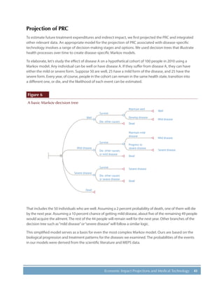 41Economic Impact Projections and Medical Technology
Projection of PRC
To estimate future treatment expenditures and indirect impact, we first projected the PRC and integrated
other relevant data. An appropriate model for the projection of PRC associated with disease-specific
technology involves a range of decision-making stages and options. We used decision trees that illustrate
health processes over time to create disease-specific Markov models.
To elaborate, let’s study the effect of disease A on a hypothetical cohort of 100 people in 2010 using a
Markov model. Any individual can be well or have disease A. If they suffer from disease A, they can have
either the mild or severe form. Suppose 50 are well, 25 have a mild form of the disease, and 25 have the
severe form. Every year, of course, people in the cohort can remain in the same health state, transition into
a different one, or die, and the likelihood of each event can be estimated.
Figure 6
A basic Markov decision tree
Well
Survive
Die, other causes
Survive
Die, other causes
or mild disease
Dead
Severe disease
Dead
Dead
Mild disease
Severe disease
Dead
Maintain well
Develop disease
Progress to
severe disease
Maintain mild
disease
Well
Mild disease
Mild disease
Severe disease
Survive
Die, other causes
or severe disease
M
That includes the 50 individuals who are well. Assuming a 2 percent probability of death, one of them will die
by the next year. Assuming a 10 percent chance of getting mild disease, about five of the remaining 49 people
would acquire the ailment. The rest of the 44 people will remain well for the next year. Other branches of the
decision tree such as“mild disease”or“severe disease”will follow a similar logic.
This simplified model serves as a basis for even the most complex Markov model. Ours are based on the
biological progression and treatment patterns for the diseases we examined. The probabilities of the events
in our models were derived from the scientific literature and MEPS data.
 