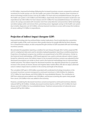 43Economic Impact Projections and Medical Technology
In 2010 dollars, improved technology (following the increased incentives scenario compared to continued
incentives) for insulin pumps can save the health-care system $19.6 billion. However, lower incentives in
device technology would increase costs by $9.3 billion. For heart and musculoskeletal diseases, the gain to
the health-care system is $35.4 billion and $30.6 billion, respectively. Decreased innovation would raise care
expenditures by $189.5 billion for heart disease and $31.5 billion for musculoskeletal disease. For colorectal
cancer, the savings associated with innovation stem from early detection and prevention. Better technology
can detect polyps earlier and remove them, preventing cancer. Aggregate savings to the health-care system
due to better diagnostics are $27.3 billion, whereas lowered incentives to screen will increase the incidence
of cancer, adding $17.2 billion in expenditures.
Projection of indirect impact (foregone GDP)
Improved technology also has profound labor market implications. Due to early detection, prevention,
and higher quality of life, work outcomes often greatly improve for people affected by these diseases.
For a comprehensive analysis, we also computed the gain and loss to GDP associated with each technology
incentives scenario.
We estimated the population reporting a condition for each disease through 2035. Further, projected PRC
and U.S. employment data were used to calculate employed population reporting a condition projections.
Projections of employed caregivers by condition are proportional to the EPRC estimations. Similar to
the historical trend methodology, a GDP-based approach was used to estimate relevant indirect impact.
Except for colorectal cancer, the indirect impact in the increased incentives scenario was adjusted further
downward (assumptions are similar to those used in the historical methodology) due to improved labor
market outcomes. The indirect impact for decreased incentives was adjusted upward due to a projected
increase in the severity of chronic disease and negative labor market effects. We did not adjust colorectal
cancer’s indirect impact due to variation in the severity and length of the disease.
The cumulative GDP gain in 2010 dollars associated with accelerated technology innovations in the
increased incentives scenario (compared to continued incentives) is $205.8 billion for diabetes,
$773.7 billion for heart disease, and $250.4 billion for musculoskeletal diseases. The contribution to
GDP from colorectal cancer patients was $109 billion, and because screening also spares many people
from cancer, $41.8 billion more was added to the economy.
However, considering the decreased incentives scenario (compared to continued incentives), diabetes
reduced GDP by $91.8 billion. Similarly, decreased incentives lead to a GDP loss of $1.4 trillion for heart
disease and $277.2 billion for musculoskeletal disease. Treatment and prevention of colorectal cancer
reduced GDP by $94.5 billion.
 