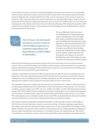 48 Healthy Savings
As the disease increases in severity, it raises the probability of acute coronary events such as myocardial
infarction (heart attack) and cardiac arrest, both of which can be fatal. It was assumed that heart disease
would be diagnosed by symptom identification after such an occurrence. Acute coronary events are
expensive, often requiring emergency room and inpatient care, and potentially surgery. Surgery can also
be planned (if heart disease is diagnosed) to prevent such an occurrence. While surgery can curb the future
consequences of the disease and reduce chance of restenosis (blockage of the artery), the procedure itself
involves the risk of death. However, with improvements in technology, the risk of death declines, which is
also incorporated into the model.
The main differences among scenarios
are the likelihood of undergoing planned
surgery and diagnostics, the risk of death
from surgery, overall heart disease death
rates, the likelihood of early detection using
diagnostics, and improved treatment. In the
increased incentives scenario, there is more
innovation and diffusion of technology
through the medical field.Therefore, higher
rates of adoption of both diagnostic and
therapeutic technology was assumed.
Similarly, lower rates of technology use were
assumed in the decreased incentives scenario.
Because the technology was assumed to improve with more innovation in the increased incentives
scenario, the accuracy of technology and its ability to inform proper treatment methods were assumed to
improve. With better technology, the risk of death tied to surgery was assumed to decrease. Without such
improvements, the risk of death would not decrease.
Changes in expenditures per PRC and indirect impact per person affected were also changed across the
projections. They were adjusted downward in the increased incentives scenario to account for reduced
complications and increased productivity. Similarly, expenditures per PRC and indirect impact per person
affected rose to address a lack of adequate treatment options for more severe cases.
The population reporting a condition for heart disease was calculated at 23.1 million in 2010, projected to
increase approximately 68 percent to 38.9 million in 2035. (See Projections: Heart Disease.) The increased
incentives scenario reveals a rise in PRC over time, totaling 41.8 million in 2035, while decreased incentives
reveals a PRC of 38.3 million. Increased adoption of testing technology allows more people to be diagnosed
with the disease. Combined with surgeries that potentially prevent fatal coronary events, an increased
PRC reveals greater access and higher quality of care. Fewer PRCs associated with the decreased incentives
scenario corresponds to an increase in undiagnosed disease and incidence of death.
Heart disease treatment expenditures totaled $106.9 billion in 2010 and will increase to $180.2 billion in
2035 for the continued incentives scenario. Increased incentives will reduce aggregate expenditures
$81.4 billion more than the continued incentives scenario over 25 years, equivalent to $35.4 billion in 2010
dollars. Initially the increased incentives scenario is more expensive due to a larger population of diagnosed
patients obtaining treatment and reduction in mortality. However, the expenditures per PRC shrink,
contributing to a cumulative savings in the 25-year period. The rising expenditures associated with the
Over 25 years, the decreased
incentives scenario results in
a $316.4 billion expansion in
treatment expenditures for
heart disease, or $189.5 billion
in 2010 dollars.
 