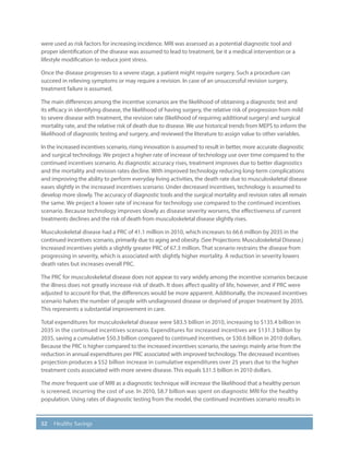 52 Healthy Savings
were used as risk factors for increasing incidence. MRI was assessed as a potential diagnostic tool and
proper identification of the disease was assumed to lead to treatment, be it a medical intervention or a
lifestyle modification to reduce joint stress.
Once the disease progresses to a severe stage, a patient might require surgery. Such a procedure can
succeed in relieving symptoms or may require a revision. In case of an unsuccessful revision surgery,
treatment failure is assumed.
The main differences among the incentive scenarios are the likelihood of obtaining a diagnostic test and
its efficacy in identifying disease, the likelihood of having surgery, the relative risk of progression from mild
to severe disease with treatment, the revision rate (likelihood of requiring additional surgery) and surgical
mortality rate, and the relative risk of death due to disease. We use historical trends from MEPS to inform the
likelihood of diagnostic testing and surgery, and reviewed the literature to assign value to other variables.
In the increased incentives scenario, rising innovation is assumed to result in better, more accurate diagnostic
and surgical technology. We project a higher rate of increase of technology use over time compared to the
continued incentives scenario. As diagnostic accuracy rises, treatment improves due to better diagnostics
and the mortality and revision rates decline. With improved technology reducing long-term complications
and improving the ability to perform everyday living activities, the death rate due to musculoskeletal disease
eases slightly in the increased incentives scenario. Under decreased incentives, technology is assumed to
develop more slowly. The accuracy of diagnostic tools and the surgical mortality and revision rates all remain
the same. We project a lower rate of increase for technology use compared to the continued incentives
scenario. Because technology improves slowly as disease severity worsens, the effectiveness of current
treatments declines and the risk of death from musculoskeletal disease slightly rises.
Musculoskeletal disease had a PRC of 41.1 million in 2010, which increases to 66.6 million by 2035 in the
continued incentives scenario, primarily due to aging and obesity. (See Projections: Musculoskeletal Disease.)
Increased incentives yields a slightly greater PRC of 67.3 million. That scenario restrains the disease from
progressing in severity, which is associated with slightly higher mortality. A reduction in severity lowers
death rates but increases overall PRC.
The PRC for musculoskeletal disease does not appear to vary widely among the incentive scenarios because
the illness does not greatly increase risk of death. It does affect quality of life, however, and if PRC were
adjusted to account for that, the differences would be more apparent. Additionally, the increased incentives
scenario halves the number of people with undiagnosed disease or deprived of proper treatment by 2035.
This represents a substantial improvement in care.
Total expenditures for musculoskeletal disease were $83.5 billion in 2010, increasing to $135.4 billion in
2035 in the continued incentives scenario. Expenditures for increased incentives are $131.3 billion by
2035, saving a cumulative $50.3 billion compared to continued incentives, or $30.6 billion in 2010 dollars.
Because the PRC is higher compared to the increased incentives scenario, the savings mainly arise from the
reduction in annual expenditures per PRC associated with improved technology. The decreased incentives
projection produces a $52 billion increase in cumulative expenditures over 25 years due to the higher
treatment costs associated with more severe disease. This equals $31.5 billion in 2010 dollars.
The more frequent use of MRI as a diagnostic technique will increase the likelihood that a healthy person
is screened, incurring the cost of use. In 2010, $8.7 billion was spent on diagnostic MRI for the healthy
population. Using rates of diagnostic testing from the model, the continued incentives scenario results in
 