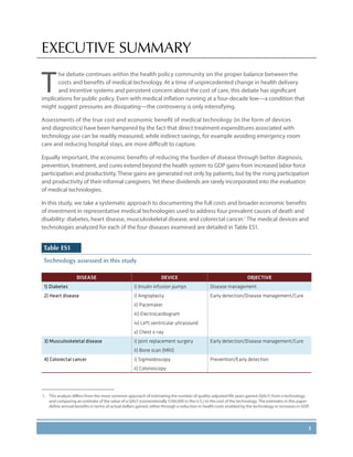 1
EXECUTIVE SUMMARY
T
he debate continues within the health policy community on the proper balance between the
costs and benefits of medical technology. At a time of unprecedented change in health delivery
and incentive systems and persistent concern about the cost of care, this debate has significant
implications for public policy. Even with medical inflation running at a four-decade low—a condition that
might suggest pressures are dissipating—the controversy is only intensifying.
Assessments of the true cost and economic benefit of medical technology (in the form of devices
and diagnostics) have been hampered by the fact that direct treatment expenditures associated with
technology use can be readily measured, while indirect savings, for example avoiding emergency room
care and reducing hospital stays, are more difficult to capture.
Equally important, the economic benefits of reducing the burden of disease through better diagnosis,
prevention, treatment, and cures extend beyond the health system to GDP gains from increased labor force
participation and productivity. These gains are generated not only by patients, but by the rising participation
and productivity of their informal caregivers.Yet these dividends are rarely incorporated into the evaluation
of medical technologies.
In this study, we take a systematic approach to documenting the full costs and broader economic benefits
of investment in representative medical technologies used to address four prevalent causes of death and
disability: diabetes, heart disease, musculoskeletal disease, and colorectal cancer.1
The medical devices and
technologies analyzed for each of the four diseases examined are detailed in Table ES1.
Table ES1
Technology assessed in this study
DISEASE DEVICE OBJECTIVE
1) Diabetes i) Insulin infusion pumps Disease management
2) Heart disease i) Angioplasty Early detection/Disease management/Cure
ii) Pacemaker
iii) Electrocardiogram
iv) Left ventricular ultrasound
v) Chest x-ray
3) Musculoskeletal disease i) Joint replacement surgery Early detection/Disease management/Cure
ii) Bone scan (MRI)
4) Colorectal cancer i) Sigmoidoscopy Prevention/Early detection
ii) Colonoscopy
1.	 This analysis differs from the more common approach of estimating the number of quality-adjusted life years gained (QALY) from a technology
and comparing an estimate of the value of a QALY (conventionally $100,000 in the U.S.) to the cost of the technology. The estimates in this paper
define annual benefits in terms of actual dollars gained, either through a reduction in health costs enabled by the technology or increases in GDP.
 