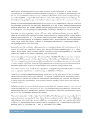 56 Healthy Savings
Americans are advised to begin colorectal cancer screening at age 50 and repeat at 10-year intervals.
These frequencies are built into the model.Though rare, the disease can occur before 50, and we incorporated
this into our model. Our model includes age-stratified incidence rates from Surveillance, Epidemiology,
and End Results (SEER), a program of the National Cancer Institute (NCI). If a patient is screened and polyps are
detected, normally a polypectomy is performed and a colonoscopy is ordered in three years as surveillance.
Because the time required for a precancerous polyp to progress to cancer varies by the individual, based on a
literature review we estimated that one-third of polyps would do so over 30 years. Screening can also identify
colorectal abnormalities that were not detected through symptom identification. Such procedures can lead
to early diagnosis, which may be represented by a higher probability of detection at an earlier cancer stage.
Among our incentive scenarios, the primary difference is the implications of varied screening rates for
colorectal cancer deaths. The continued incentives scenario assumes the persistence of the annual change in
screening rates derived from MEPS. The annual screening rate increase is doubled in the increased incentives
scenario as advanced screening technologies are deployed, and it is reduced by half in decreasing incentives.
These changes in rates over time are accounted for as changes in the likelihood of the eligible population
actually being screened within the model.
Colorectal cancer PRC was 616,500 in 2010, according to the utilization data in MEPS, which accounts for all
patients with health-care expenditures related to the disease. SEER data reveals a prevalence of 1.2 million
patients, almost double the PRC observed in MEPS. This disparity could be explained by the fact that not all
patients with colorectal cancer have expenditures in the year assessed.
In the continued incentives scenario, the PRC increases from 600,000 to 1.7 million, while under increased
incentives, the PRC increases to 1.4 million. (See Projections: Colorectal Cancer.)The 280,000 reduction in future
PRC in the increased incentives scenario could be caused by the increased screening rate. In the decreased
incentives scenario, the 160,000 additional PRC compared to the continued incentives scenario is consistent
with weaker adherence to screening and therefore less cancer prevention through polypectomy.
From historical trends, it was clear that 2010 expenditures were significantly different from those of previous
years, so to project expenditures we used an average of 2008-2010 per-PRC data.
Colorectal cancer treatment expenditures increase with a rising PRC. The reduction in PRC due to doubling
the increase in screening rates is associated with $19 billion in cumulative savings over 25 years (which
translates to $10.6 billion in 2010 dollars). On the other hand, the expanding PRC associated with decreased
incentives aggregates to $10.7 billion more spending ($6 billion in today’s dollars) than in the continued
incentives scenario.
We further estimated the number of cancer cases prevented, along with associated reductions in the economic
impact, using polypectomy data from HCUP. Since not all polyps will turn into cancer, we assumed that
approximately one-third of polypectomies prevented the disease from developing. Our calculations suggest
that in 2010, 554,400 cases were prevented by screening.
Polypectomy projections from the model show that in 2035, 1.1 million cases will be prevented under the
continued incentives scenario, slightly fewer than under increased incentives (1.2 million). From $12.2 billion
in 2010, the gain to the health-care system and GDP rises tremendously in future years, reaching $45.6 billion
in 2035 in the continued incentives scenario. Compared to that projection, increased incentives generates
additional savings of $90.2 billion over 25 years, or $58.5 billion in 2010 dollars.
 