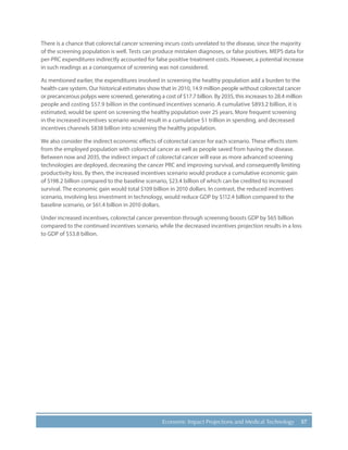 57Economic Impact Projections and Medical Technology
There is a chance that colorectal cancer screening incurs costs unrelated to the disease, since the majority
of the screening population is well. Tests can produce mistaken diagnoses, or false positives. MEPS data for
per-PRC expenditures indirectly accounted for false positive treatment costs. However, a potential increase
in such readings as a consequence of screening was not considered.
As mentioned earlier, the expenditures involved in screening the healthy population add a burden to the
health-care system. Our historical estimates show that in 2010, 14.9 million people without colorectal cancer
or precancerous polyps were screened, generating a cost of $17.7 billion. By 2035, this increases to 28.4 million
people and costing $57.9 billion in the continued incentives scenario. A cumulative $893.2 billion, it is
estimated, would be spent on screening the healthy population over 25 years. More frequent screening
in the increased incentives scenario would result in a cumulative $1 trillion in spending, and decreased
incentives channels $838 billion into screening the healthy population.
We also consider the indirect economic effects of colorectal cancer for each scenario. These effects stem
from the employed population with colorectal cancer as well as people saved from having the disease.
Between now and 2035, the indirect impact of colorectal cancer will ease as more advanced screening
technologies are deployed, decreasing the cancer PRC and improving survival, and consequently limiting
productivity loss. By then, the increased incentives scenario would produce a cumulative economic gain
of $198.2 billion compared to the baseline scenario, $23.4 billion of which can be credited to increased
survival. The economic gain would total $109 billion in 2010 dollars. In contrast, the reduced incentives
scenario, involving less investment in technology, would reduce GDP by $112.4 billion compared to the
baseline scenario, or $61.4 billion in 2010 dollars.
Under increased incentives, colorectal cancer prevention through screening boosts GDP by $65 billion
compared to the continued incentives scenario, while the decreased incentives projection results in a loss
to GDP of $53.8 billion.
 
