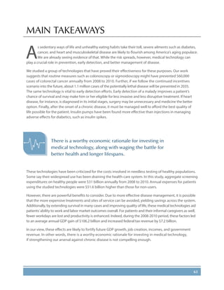63
MAIN TAKEAWAYS
A
s sedentary ways of life and unhealthy eating habits take their toll, severe ailments such as diabetes,
cancer, and heart and musculoskeletal disease are likely to flourish among America’s aging populace.
We are already seeing evidence of that. While the risk spreads, however, medical technology can
play a crucial role in prevention, early detection, and better management of disease.
We studied a group of technologies that have proved their effectiveness for these purposes. Our work
suggests that routine measures such as colonoscopy or sigmoidoscopy might have prevented 560,000
cases of colorectal cancer annually from 2008 to 2010. Further, if we follow the continued incentives
scenario into the future, about 1.1 million cases of the potentially lethal disease will be prevented in 2035.
The same technology is vital to early detection efforts. Early detection of a malady improves a patient’s
chance of survival and may make him or her eligible for less invasive and less disruptive treatment. If heart
disease, for instance, is diagnosed in its initial stages, surgery may be unnecessary and medicine the better
option. Finally, after the onset of a chronic disease, it must be managed well to afford the best quality of
life possible for the patient. Insulin pumps have been found more effective than injections in managing
adverse effects for diabetics, such as insulin spikes.
These technologies have been criticized for the costs involved in needless testing of healthy populations.
Some say their widespread use has been draining the health-care system. In this study, aggregate screening
expenditures on healthy people were $31 billion annually from 2008 to 2010. Annual expenses for patients
using the studied technologies were $51.6 billion higher than those for non-users.
However, there are powerful benefits to consider. Due to more effective disease management, it is possible
that the more expensive treatments and sites of service can be avoided, yielding savings across the system.
Additionally, by extending survival in many cases and improving quality of life, these medical technologies aid
patients’ability to work and labor market outcomes overall. For patients and their informal caregivers as well,
fewer workdays are lost and productivity is enhanced. Indeed, during the 2008-2010 period, these factors led
to an average annual GDP gain of $106.2 billion and increased federal tax revenue by $7.2 billion.
In our view, these effects are likely to fortify future GDP growth, job creation, incomes, and government
revenue. In other words, there is a worthy economic rationale for investing in medical technology,
if strengthening our arsenal against chronic disease is not compelling enough.
There is a worthy economic rationale for investing in
medical technology, along with waging the battle for
better health and longer lifespans.
 