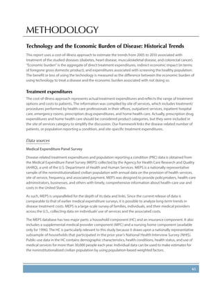 65
METHODOLOGY
Technology and the Economic Burden of Disease: Historical Trends
This report uses a cost-of-illness approach to estimate the trends from 2005 to 2010 associated with
treatment of the studied diseases (diabetes, heart disease, musculoskeletal disease, and colorectal cancer).
“Economic burden” is the aggregate of direct treatment expenditures, indirect economic impact (in terms
of foregone gross domestic product), and expenditures associated with screening the healthy population.
The benefit or loss of using the technology is measured as the difference between the economic burden of
using technology to treat a disease and the economic burden associated with not doing so.
Treatment expenditures
The cost-of-illness approach represents actual treatment expenditures and reflects the range of treatment
options and costs to patients. The information was compiled by site of services, which includes treatment/
procedures performed by health-care professionals in their offices, outpatient services, inpatient hospital
care, emergency rooms, prescription drug expenditures, and home health care. Actually, prescription drug
expenditures and home health care should be considered product categories, but they were included in
the site of services category to simplify the discussion. Our framework links the disease-related number of
patients, or population reporting a condition, and site-specific treatment expenditures.
Data sources
Medical Expenditure Panel Survey
Disease-related treatment expenditures and population reporting a condition (PRC) data is obtained from
the Medical Expenditure Panel Survey (MEPS) collected by the Agency for Health Care Research and Quality
(AHRQ), a unit of the U.S. Department of Health and Human Services. MEPS is a nationally representative
sample of the noninstitutionalized civilian population with annual data on the provision of health services,
site of service, frequency, and associated payment. MEPS was designed to provide policymakers, health-care
administrators, businesses, and others with timely, comprehensive information about health-care use and
costs in the United States.
As such, MEPS is unparalleled for the depth of its data and links. Since the current release of data is
comparable to that of earlier medical expenditure surveys, it is possible to analyze long-term trends in
disease treatment costs. MEPS is a large-scale survey of families, individuals, and their medical providers
across the U.S., collecting data on individuals’use of services and the associated costs.
The MEPS database has two major parts: a household component (HC) and an insurance component. It also
includes a supplemental medical provider component (MPC) and a nursing home component (available
only for 1996). The HC is particularly relevant to this study because it draws upon a nationally representative
subsample of households that participated in the prior year’s National Health Interview Survey (NHIS).
Public-use data in the HC contains demographic characteristics, health conditions, health status, and use of
medical services for more than 30,000 people each year. Individual data can be used to make estimates for
the noninstitutionalized civilian population by using population-based weighted factors.
 