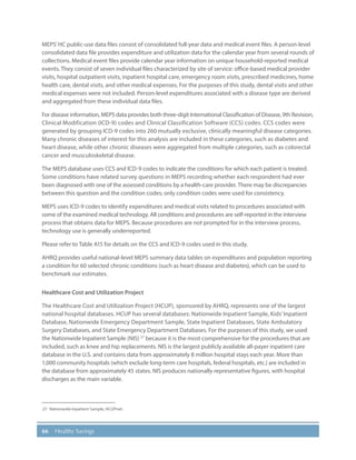 66 Healthy Savings
MEPS’HC public-use data files consist of consolidated full-year data and medical event files. A person-level
consolidated data file provides expenditure and utilization data for the calendar year from several rounds of
collections. Medical event files provide calendar year information on unique household-reported medical
events. They consist of seven individual files characterized by site of service: office-based medical provider
visits, hospital outpatient visits, inpatient hospital care, emergency room visits, prescribed medicines, home
health care, dental visits, and other medical expenses. For the purposes of this study, dental visits and other
medical expenses were not included. Person-level expenditures associated with a disease type are derived
and aggregated from these individual data files.
For disease information, MEPS data provides both three-digit International Classification of Disease, 9th Revision,
Clinical Modification (ICD-9) codes and Clinical Classification Software (CCS) codes. CCS codes were
generated by grouping ICD-9 codes into 260 mutually exclusive, clinically meaningful disease categories.
Many chronic diseases of interest for this analysis are included in these categories, such as diabetes and
heart disease, while other chronic diseases were aggregated from multiple categories, such as colorectal
cancer and musculoskeletal disease.
The MEPS database uses CCS and ICD-9 codes to indicate the conditions for which each patient is treated.
Some conditions have related survey questions in MEPS recording whether each respondent had ever
been diagnosed with one of the assessed conditions by a health-care provider. There may be discrepancies
between this question and the condition codes; only condition codes were used for consistency.
MEPS uses ICD-9 codes to identify expenditures and medical visits related to procedures associated with
some of the examined medical technology. All conditions and procedures are self-reported in the interview
process that obtains data for MEPS. Because procedures are not prompted for in the interview process,
technology use is generally underreported.
Please refer to Table A15 for details on the CCS and ICD-9 codes used in this study.
AHRQ provides useful national-level MEPS summary data tables on expenditures and population reporting
a condition for 60 selected chronic conditions (such as heart disease and diabetes), which can be used to
benchmark our estimates.
Healthcare Cost and Utilization Project
The Healthcare Cost and Utilization Project (HCUP), sponsored by AHRQ, represents one of the largest
national hospital databases. HCUP has several databases: Nationwide Inpatient Sample, Kids’Inpatient
Database, Nationwide Emergency Department Sample, State Inpatient Databases, State Ambulatory
Surgery Databases, and State Emergency Department Databases. For the purposes of this study, we used
the Nationwide Inpatient Sample (NIS) 27
because it is the most comprehensive for the procedures that are
included, such as knee and hip replacements. NIS is the largest publicly available all-payer inpatient care
database in the U.S. and contains data from approximately 8 million hospital stays each year. More than
1,000 community hospitals (which exclude long-term care hospitals, federal hospitals, etc.) are included in
the database from approximately 45 states. NIS produces nationally representative figures, with hospital
discharges as the main variable.
27.	 Nationwide Inpatient Sample, HCUPnet.
 