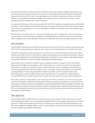 67Methodology
For disease information, NIS data provides CCS and ICD-9 codes. ICD-9 coding is widely used by health-care
professionals to classify both diseases and procedures. NIS categorizes principal diagnosis and all-listed
diagnosis by ICD-9 and CCS codes. A principal diagnosis is the reason for admission, while an all-listed
diagnosis can include the principal plus additional conditions present at the time of admission or that
develop during the hospital stay and affect treatment.
For procedure information, NIS data also provides CCS and ICD-9 codes by principal procedure and all-listed
procedure. Similar to diagnosis data, all-listed procedures include all of those performed during the hospital
stay, while principal procedures are those undertaken for definitive treatment, rather than exploratory or
diagnostic purposes.
NIS calculates cost data based on a conversion method using cost-to-charge ratios taken from hospital
accounting reports from the Centers for Medicare and Medicaid Services (CMS). In some cases, only charge
data is available, which is generally higher than cost as it represents the amount hospitals charge for services.
Data calculation
Utilizing MEPS individual event data files associated with each site of service, we estimate expenditures and
PRC for all the examined diseases: diabetes, heart disease, musculoskeletal disease, and colorectal cancer.
Treatment expenditures of four analyzed chronic diseases were assessed through analysis of the MEPS
database from 2005 to 2010. For each disease, health-care expenditures associated with having the condition
and using the predetermined medical technologies were calculated on an annual basis. Appropriate weights
(as specified in MEPS) were used to calculate nationally representative figures.
Expenditures were calculated for all office-based, outpatient, inpatient, emergency room, prescription
drug, and home health care. Expenditures rather than charges were used to ensure that all costs levied on
the health-care system were included. Disease-related expenditures were calculated as all expenditures
of visits associated with the relevant condition codes. Technology-related expenditures were calculated
as all expenditures of visits associated with the relevant condition code if the specific patient used
the technology at a disease-related visit during that calendar year. For example, this would include all
musculoskeletal disease-related expenditures in a given year for a patient receiving a knee replacement.
PRC is the number of unique patients with visits associated with a condition at any site of service who
incurred an expenditure. Patients were designated as having undergone a procedure in a certain year if they
had a disease-related health-care visit attached to an ICD-9 procedure code. After expenditures and PRC were
calculated for each disease and disease-related medical technology, disease-specific annual expenditures per
PRC were calculated for each site of service. Expenditures per PRC can be perceived as the average treatment
expenditure for each disease.
Data adjustment
A problematic aspect of MEPS data is the variation across years. Because of this, trends were assessed
chronologically, and outliers were smoothed by calculation of three-year averages. Expenditures and counts
based on a small original sample size (fewer than 10 patients) were eliminated, and total expenditures and
PRCs were updated accordingly. Below, we discuss methodologies associated with diseases and technology
that were not directly available in MEPS data.
 