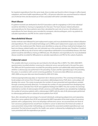 69Methodology
for inpatient expenditures from the same study. Since no data was found to inform changes in office-based,
outpatient, and home health expenditures per PRC, a 50 percent reduction was assumed based on reduced
use of clinician time and decreased use of tests associated with better controlled diabetes.
Heart disease
If a patient received care attributed to the ICD-9 procedure code for angioplasty in 2010, that individual
would be identified as having an angioplasty for that year. The heart disease-related utilization
and expenditures for these patients were then calculated for each site of service. All utilization and
expenditures for heart disease were recorded for sonogram, electrocardiogram, and x-ray patients to
calculate expenditures and PRC for this subset of patients.
Musculoskeletal disease
Similar methods were followed for joint replacement surgery and musculoskeletal disease-related utilization
and expenditures. The use of medical technology such as MRI or joint replacement surgery was recorded for
each visit in the medical event file. Patients were identified as using one of these medical technologies if at
least one disease-related health-care visit indicated use in the assessed calendar year. Therefore, if a patient
underwent an MRI at any site of service with an expenditure attributed to musculoskeletal disease, then that
patient would be identified as having an MRI that year. All utilization and expenditures for musculoskeletal
disease would be recorded for MRI patients to calculate expenditures and PRC for this subset of patients.
Colorectal cancer
The variable referring to screening rate was linked to the full-year files in MEPS. The 2005-2008 MEPS
questionnaires recorded whether screening for colorectal cancer was performed in the past five years.
The 2009 and 2010 questionnaires recorded the preceding question and additionally asked respondents
whether a colonoscopy was performed in the preceding 10 years and flex sigmoidoscopy in the preceding
five years, in accordance with current screening guidelines. To overcome data differences across years,
2005-2008 survey year data were benchmarked to 2009-2010 data.
Colonoscopy/sigmoidoscopy plays an important role in disease prevention. This screening technology can
locate polyps and remove them through a procedure called polypectomy. If left alone, some polyps will
develop into cancer. This study incorporates the number of cases prevented and expenditures avoided
through screening and early detection. To estimate the number of cases prevented from developing into
colorectal cancer, estimates from HCUP were applied to findings from MEPS. First, the number of screenings
(estimated as number of colonoscopies) of both cancerous and healthy patients was calculated by multiplying
the number of cancerous patients with a colonoscopy in MEPS with the ratio of all colonoscopies performed
to colonoscopy performed on colorectal cancer patients from HCUP.
Next, after calculating the percentage of screened individuals undergoing polypectomy and separating
those from cancer patients from HCUP, we estimated the MEPS equivalent of the total number of cancerous
patients with a polypectomy. Since not all polyps will become cancer, we assumed that one-third of
non-cancerous polypectomies would have resulted in cancer to determine the historical number of
cases prevented. Using similar methodology, we estimated the associated avoided expenditure per case
prevented. The total amount saved for the health-care system is obtained by multiplying the number of
cases prevented with the expenditure per person.
 