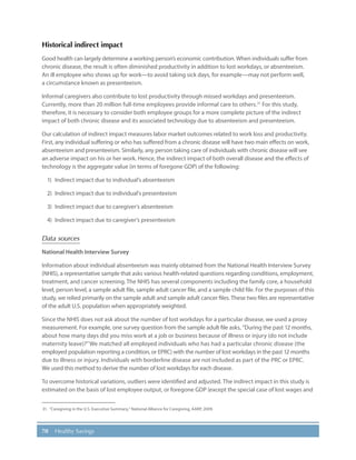 70 Healthy Savings
Historical indirect impact
Good health can largely determine a working person’s economic contribution. When individuals suffer from
chronic disease, the result is often diminished productivity in addition to lost workdays, or absenteeism.
An ill employee who shows up for work—to avoid taking sick days, for example—may not perform well,
a circumstance known as presenteeism.
Informal caregivers also contribute to lost productivity through missed workdays and presenteeism.
Currently, more than 20 million full-time employees provide informal care to others.31
For this study,
therefore, it is necessary to consider both employee groups for a more complete picture of the indirect
impact of both chronic disease and its associated technology due to absenteeism and presenteeism.
Our calculation of indirect impact measures labor market outcomes related to work loss and productivity.
First, any individual suffering or who has suffered from a chronic disease will have two main effects on work,
absenteeism and presenteeism. Similarly, any person taking care of individuals with chronic disease will see
an adverse impact on his or her work. Hence, the indirect impact of both overall disease and the effects of
technology is the aggregate value (in terms of foregone GDP) of the following:
1)	 Indirect impact due to individual’s absenteeism
2)	 Indirect impact due to individual’s presenteeism
3)	 Indirect impact due to caregiver’s absenteeism
4)	 Indirect impact due to caregiver’s presenteeism
Data sources
National Health Interview Survey
Information about individual absenteeism was mainly obtained from the National Health Interview Survey
(NHIS), a representative sample that asks various health-related questions regarding conditions, employment,
treatment, and cancer screening. The NHIS has several components including the family core, a household
level, person level, a sample adult file, sample adult cancer file, and a sample child file. For the purposes of this
study, we relied primarily on the sample adult and sample adult cancer files. These two files are representative
of the adult U.S. population when appropriately weighted.
Since the NHIS does not ask about the number of lost workdays for a particular disease, we used a proxy
measurement. For example, one survey question from the sample adult file asks, “During the past 12 months,
about how many days did you miss work at a job or business because of illness or injury (do not include
maternity leave)?”We matched all employed individuals who has had a particular chronic disease (the
employed population reporting a condition, or EPRC) with the number of lost workdays in the past 12 months
due to illness or injury. Individuals with borderline disease are not included as part of the PRC or EPRC.
We used this method to derive the number of lost workdays for each disease.
To overcome historical variations, outliers were identified and adjusted. The indirect impact in this study is
estimated on the basis of lost employee output, or foregone GDP (except the special case of lost wages and
31.	 “Caregiving in the U.S. Executive Summary,” National Alliance for Caregiving, AARP, 2009.
 