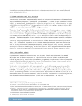 72 Healthy Savings
Using adjustments, the ratio between absenteeism and presenteeism associated with overall colorectal
cancer was estimated at 16.2.
Indirect impact associated with caregivers
To estimate the impact of lost caregiver workdays, we first use estimates from two studies. In 2004, the National
Alliance for Caregiving and AARP33
reported that there were about 21.5 million full-time employed caregivers.
In 2009, an updated study revealed that 22.5 million (46 percent) of the 48.9 million caregivers (to adult
recipients) were employed full-time.34
Comparing the growth of full-time employed caregivers between 2004
and 2009, we assumed an increase of 200,000 caregivers per year.
The second study,35
conducted by Metlife, estimates that 10 percent of male caregivers miss, on average,
nine workdays a year. Among female caregivers, 18 percent miss an average of 24.75 workdays. Caregivers’lost
workdays were estimated using the above information for 2003 and 2004. Estimates for all other years were
calculated in proportion to the 2003 absence days for all caregivers to the number of full-time employed
caregivers. Caregivers’absenteeism for each disease is calculated in a similar manner to individual absenteeism.
To estimate caregiver presenteeism, we first calculated the number of employed caregivers by condition,
or ECC. This is estimated by multiplying the total number of full-time caregivers by the ratio of individual
EPRC to national employment. Caregiver presenteeism is then calculated similar to that of individual
presenteeism. Following a study by Levy,36
we allocated 75 percent of ECC-adjusted individual presenteeism
as caregiver presenteeism. We may further adjust caregiver presenteeism by disease, as assumed below.
Wage-based indirect impact
Changes in labor market outcomes associated with the use of medical devices also affect the federal
personal income tax revenue generated. For example, if insulin pump use reduces lost workdays and
improves productivity for patients and their caregivers compared to those who inject insulin, this additional
value contributed translates into greater tax revenue. We calculated the changes in tax revenue to further
assess the effects of medical technology on the economy.
Similar to the methodology in the GDP-based approach, we used a daily average wage rate to calculate
the wage-based indirect impact separated by disease and technology use for individuals and caregivers.
In 2010, the median family income in the United States was $60,236,37
and the federal marginal tax rate for
married couples falling within the median income level was 15 percent.38
Using this rate as a constant for all
years, we calculated the tax revenue added or lost to the economy. The difference in tax revenue generated
from those who used technology compared to those who did not represents a tax gain/loss.
33.	 National Alliance for Caregiving and AARP: “Caregiving in the U.S.,” 2004.
34.	“Caregiving in the U.S. Executive Summary,” National Alliance for Caregiving, AARP, 2009.
35.	 Metlife Mature Market Institute, National Alliance for Caregiving, 2006, “The Metlife Caregiving Cost Study: Productivity Losses to U.S. Business”.
36.	David Levy, “Presenteeism: A Method for Assessing the Extent of Family Caregivers in the Workplace,” (American Association for Caregiver
Education, 2003). See also: David Levy, “Presenteeism: A Method for Assessing the Extent of Family Caregivers in the Workplace and Their
Financial Impact,” (American Association for Caregiver Education, 2007).
37.	 Current Population Survey, United States Census Bureau.
38.	“Federal Individual Tax Rates History,” Tax Foundation.
 